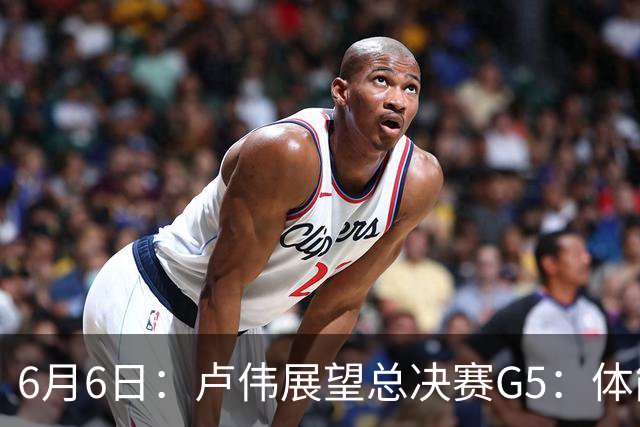 6月6日：卢伟展望总决赛G5：体能缓过来了，洛夫顿感觉不错，会限制胡金秋